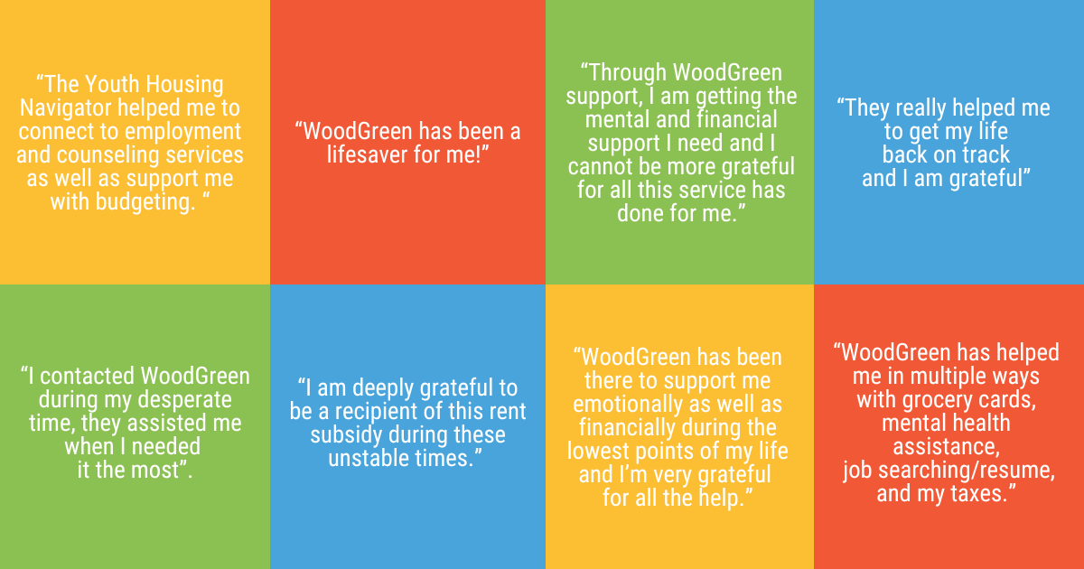 “The Youth Housing Navigator helped me to connect to employment and counseling services as well as support me with budgeting. “ “I contacted WoodGreen during my desperate time, they assisted me when I needed it the most”. “I am deeply grateful to be a recipient of this rent subsidy during these unstable times.” “Through WoodGreen support, I am getting the mental and financial support I need and I cannot be more grateful for all this service has done for me.” “WoodGreen has been there to support me emotionally as well as financially during the lowest points of my life and I’m very grateful for all the help.” “WoodGreen has helped me in multiple ways with grocery cards, mental health assistance, job searching/resume, and my taxes.” “They really helped me to get my life back on track and I am grateful” “WoodGreen has been a lifesaver for me!” 